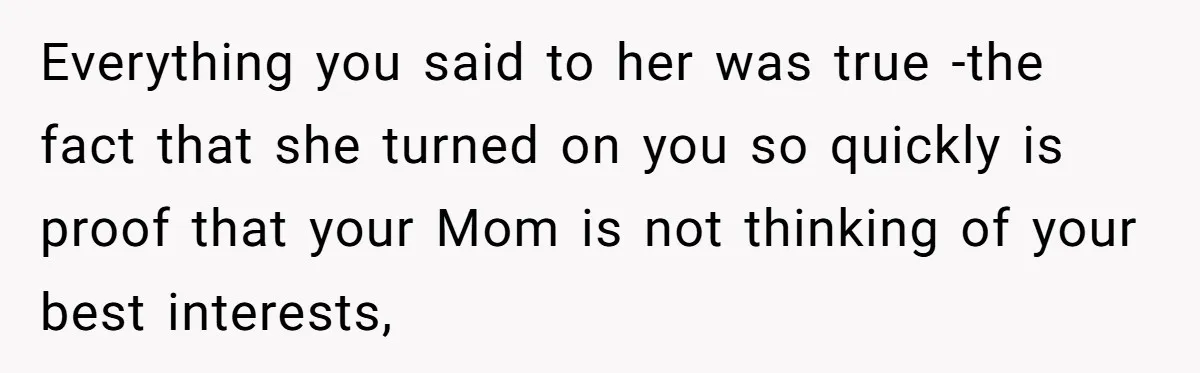 Everything you said to her was true -the fact that she turned on you so quickly is proof that your Mom is not thinking of your best interests,