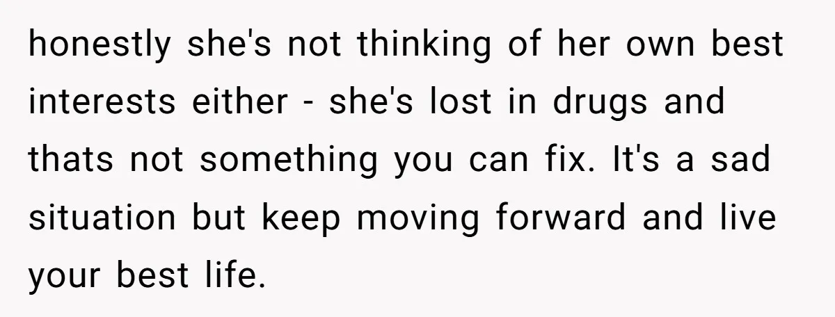 honestly she's not thinking of her own best interests either - she's lost in drugs and thats not something you can fix. It's a sad situation but keep moving forward...