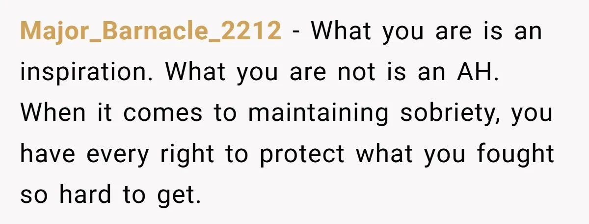 Major_Barnacle_2212 − What you are is an inspiration. What you are not is an AH. When it comes to maintaining sobriety, you have every right to protect what you fought...