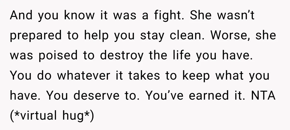 And you know it was a fight. She wasn’t prepared to help you stay clean. Worse, she was poised to destroy the life you have. You do whatever it takes...