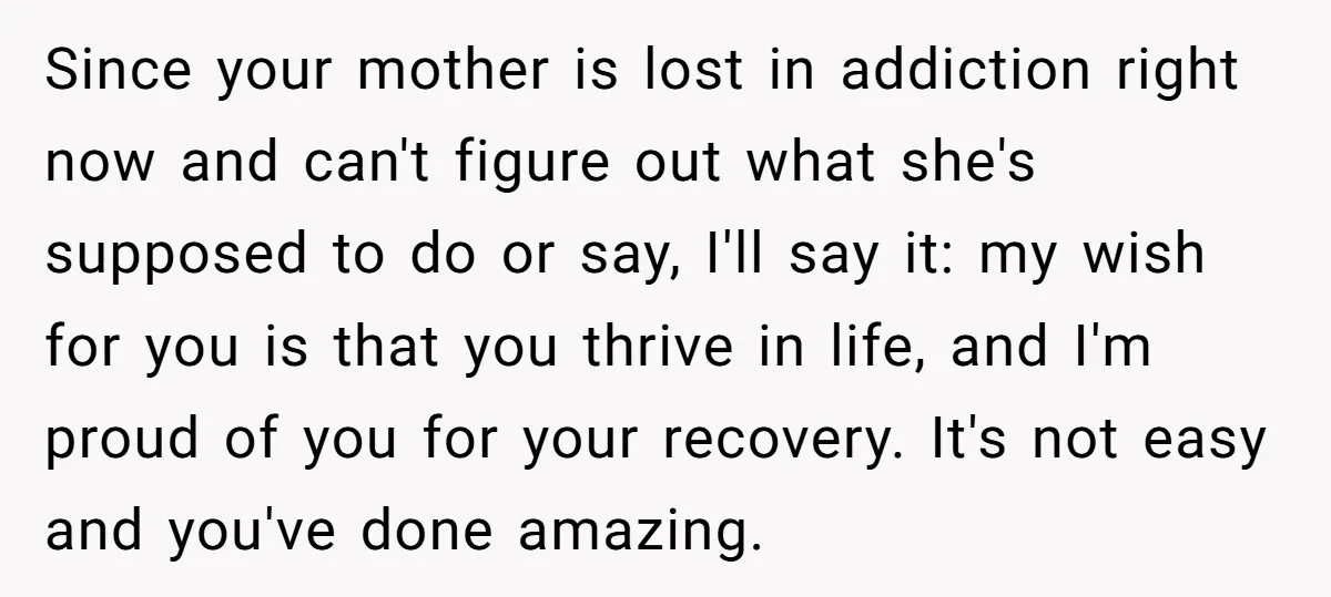 Since your mother is lost in addiction right now and can't figure out what she's supposed to do or say, I'll say it: my wish for you is that you...