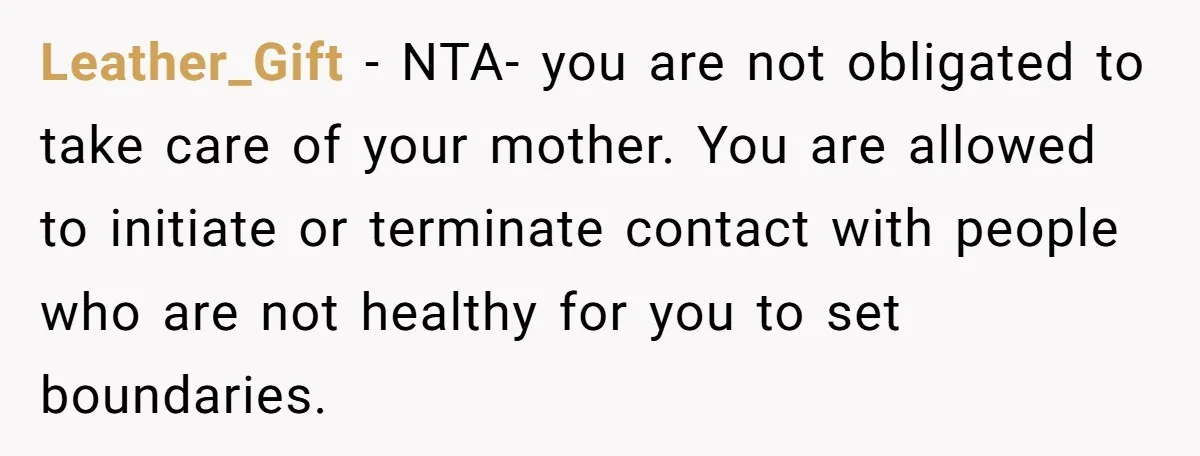 Leather_Gift − NTA- you are not obligated to take care of your mother. You are allowed to initiate or terminate contact with people who are not healthy for you to...