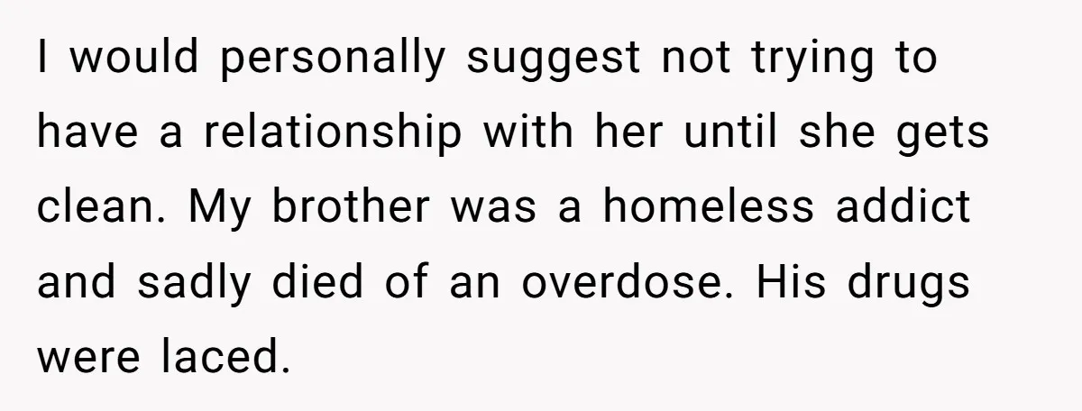 I would personally suggest not trying to have a relationship with her until she gets clean. My brother was a homeless addict and sadly died of an overdose. His drugs...
