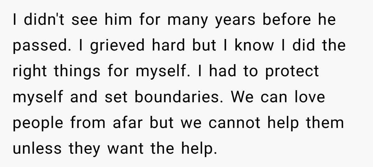 I didn't see him for many years before he passed. I grieved hard but I know I did the right things for myself. I had to protect myself and set...