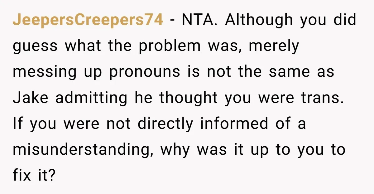 JeepersCreepers74 - NTA. Although you did guess what the problem was, merely messing up pronouns is not the same as Jake admitting he thought you were trans. If you were...