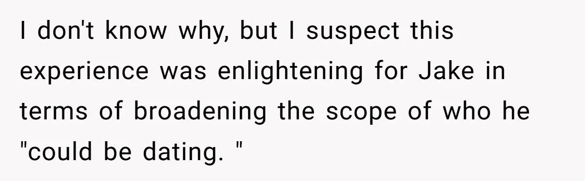 I don't know why, but I suspect this experience was enlightening for Jake in terms of broadening the scope of who he "could be dating. "