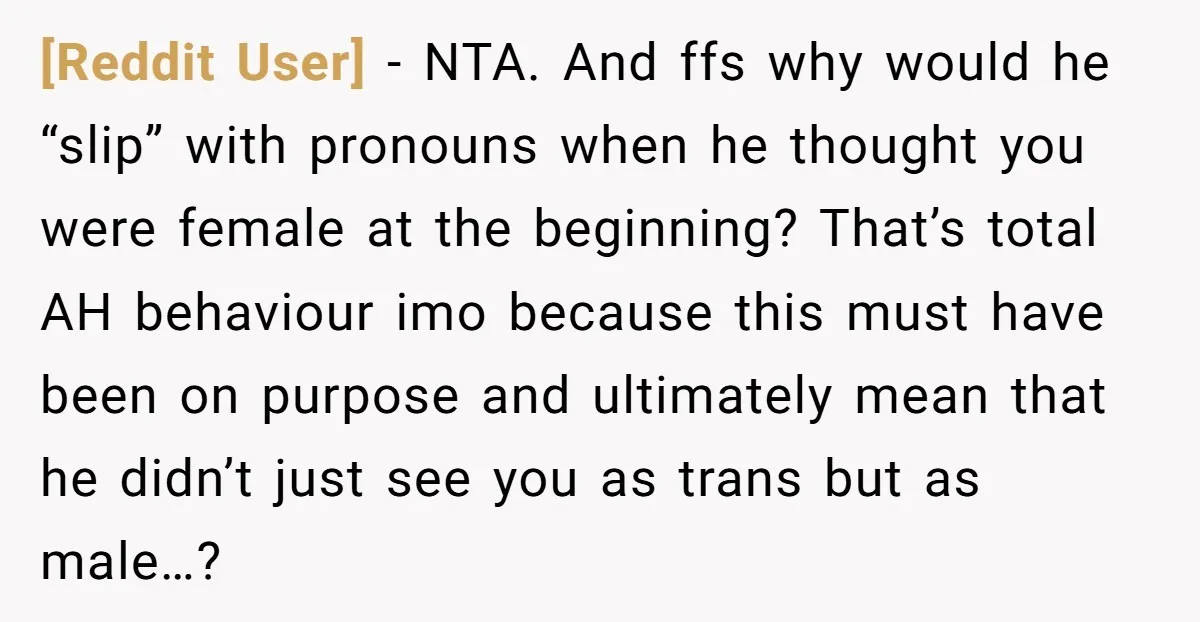 [Reddit User] - NTA. And ffs why would he “slip” with pronouns when he thought you were female at the beginning? That’s total AH behaviour imo because this must have...