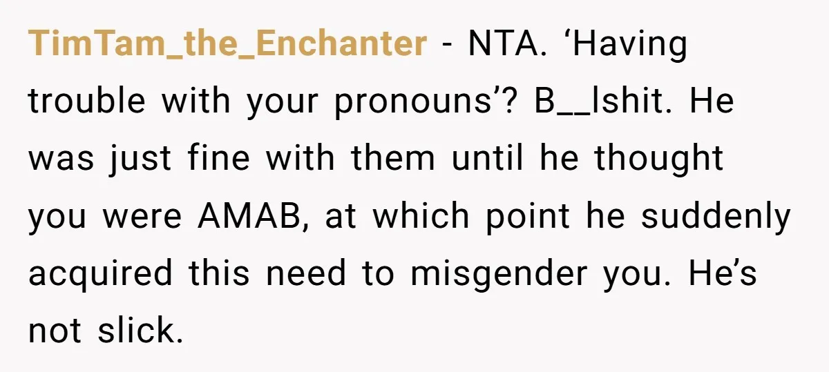 TimTam_the_Enchanter - NTA. ‘Having trouble with your pronouns’? B__lshit. He was just fine with them until he thought you were AMAB, at which point he suddenly acquired this need to...