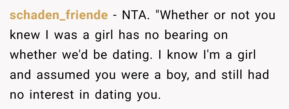 schaden_friende - NTA. "Whether or not you knew I was a girl has no bearing on whether we'd be dating. I know I'm a girl and assumed you were a...