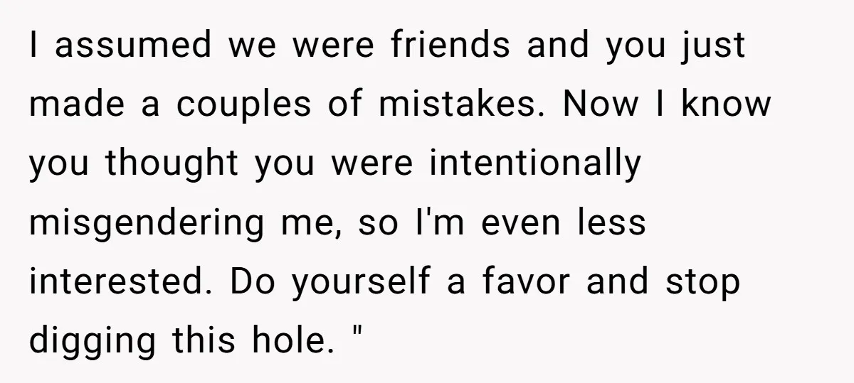 I assumed we were friends and you just made a couples of mistakes. Now I know you thought you were intentionally misgendering me, so I'm even less interested. Do yourself...