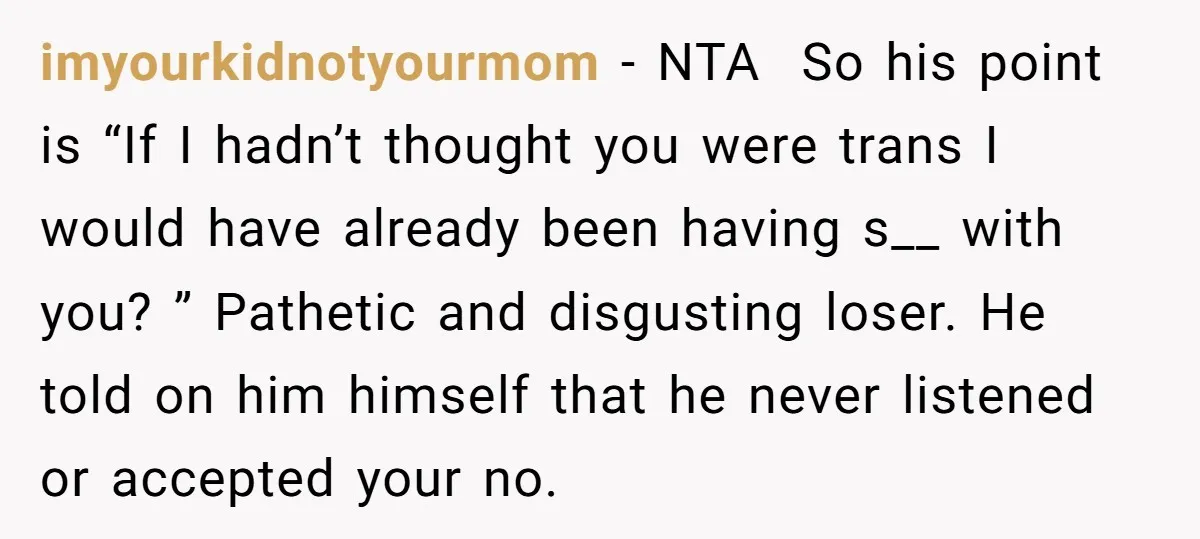 imyourkidnotyourmom - NTA So his point is “If I hadn’t thought you were trans I would have already been having s__ with you? ” Pathetic and disgusting loser. He told...