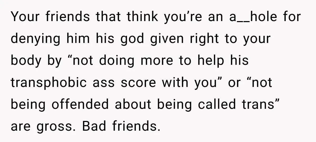 Your friends that think you’re an a__hole for denying him his god given right to your body by “not doing more to help his transphobic ass score with you” or...