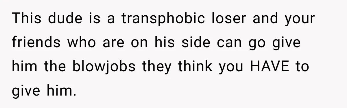 This dude is a transphobic loser and your friends who are on his side can go give him the blowjobs they think you HAVE to give him.