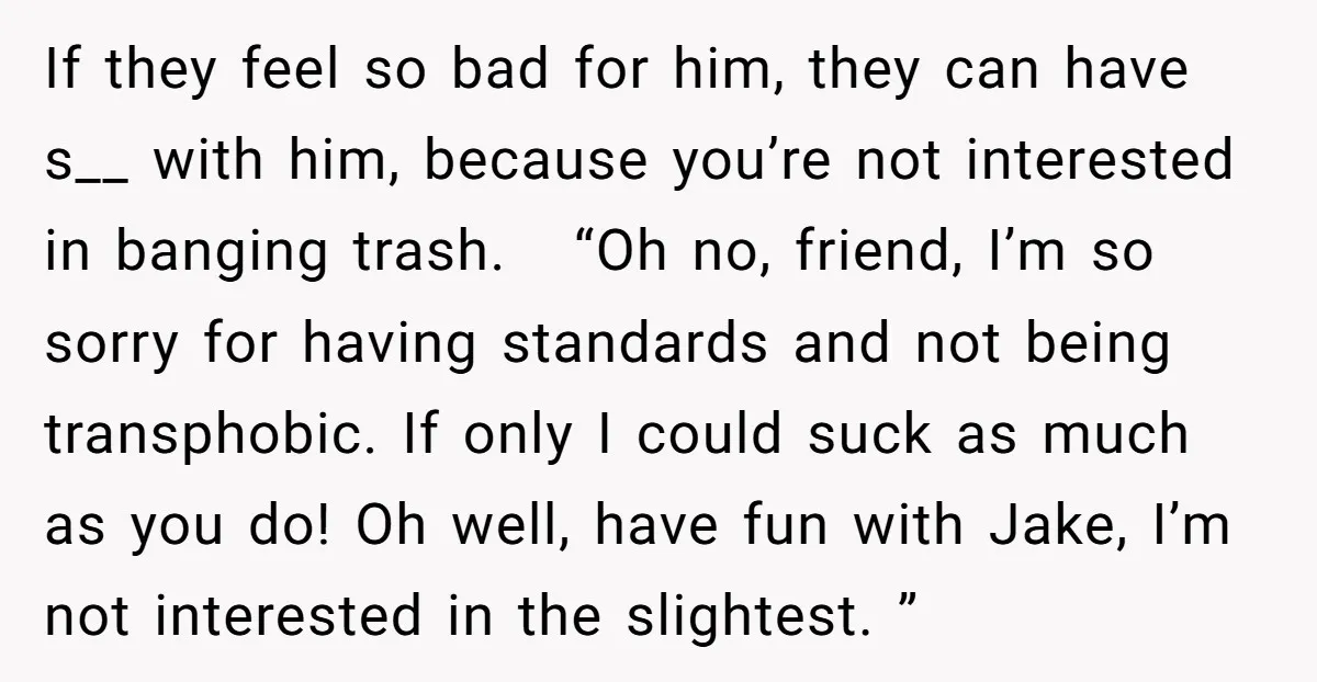 If they feel so bad for him, they can have s__ with him, because you’re not interested in banging trash. “Oh no, friend, I’m so sorry for having standards and...