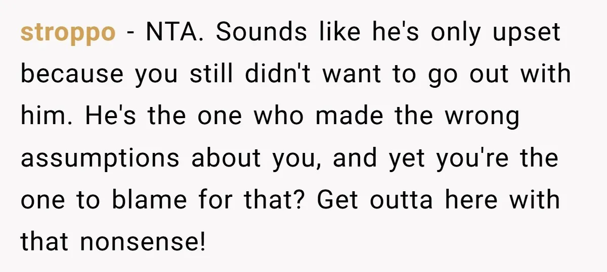 stroppo - NTA. Sounds like he's only upset because you still didn't want to go out with him. He's the one who made the wrong assumptions about you, and yet...