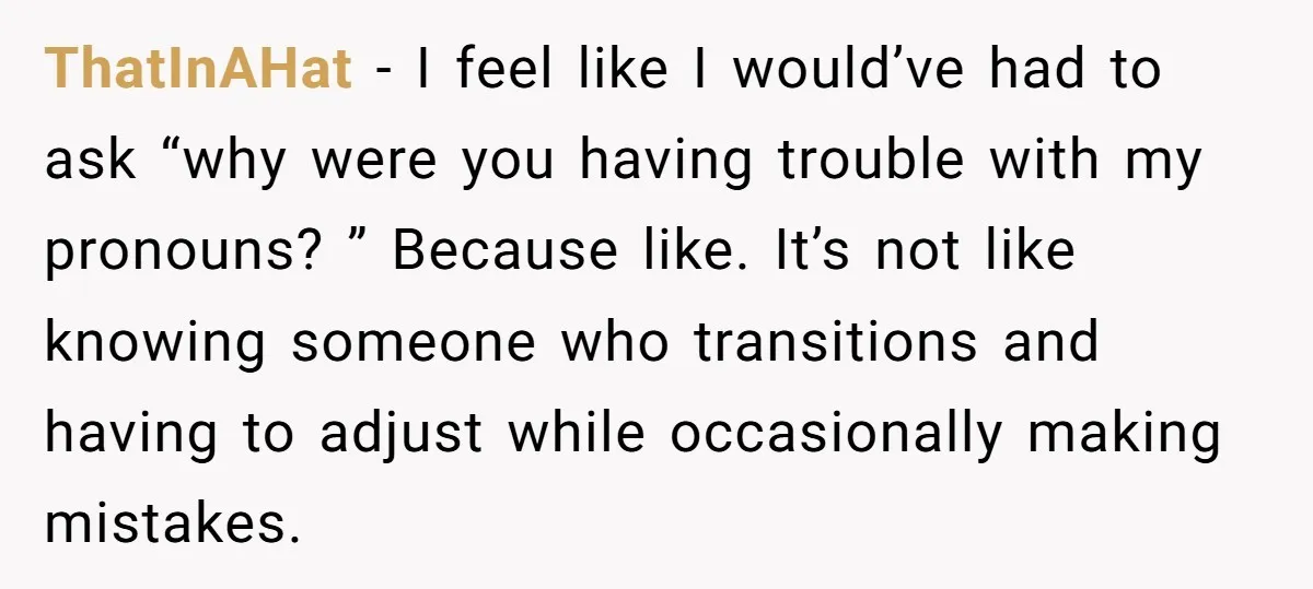 ThatInAHat - I feel like I would’ve had to ask “why were you having trouble with my pronouns? ” Because like. It’s not like knowing someone who transitions and having...
