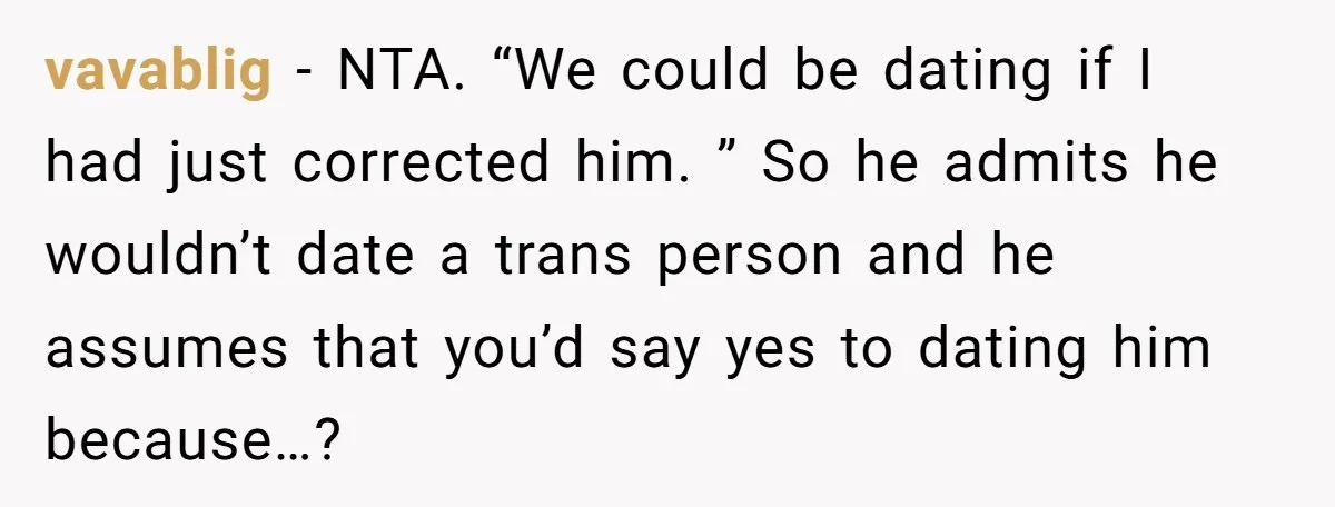 vavablig - NTA. “We could be dating if I had just corrected him. ” So he admits he wouldn’t date a trans person and he assumes that you’d say yes...