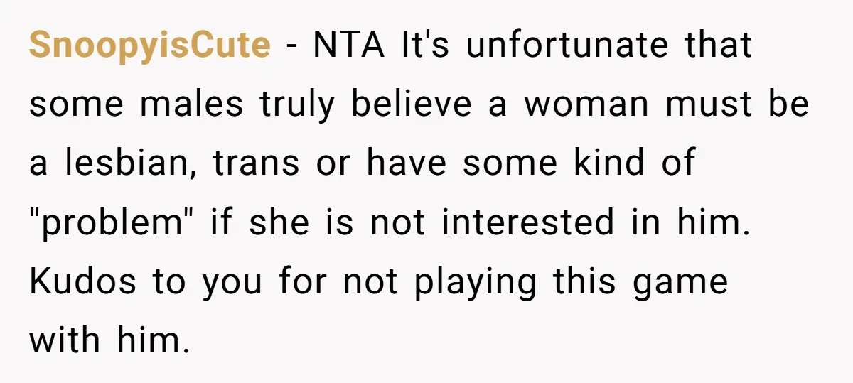SnoopyisCute - NTA It's unfortunate that some males truly believe a woman must be a lesbian, trans or have some kind of "problem" if she is not interested in him....