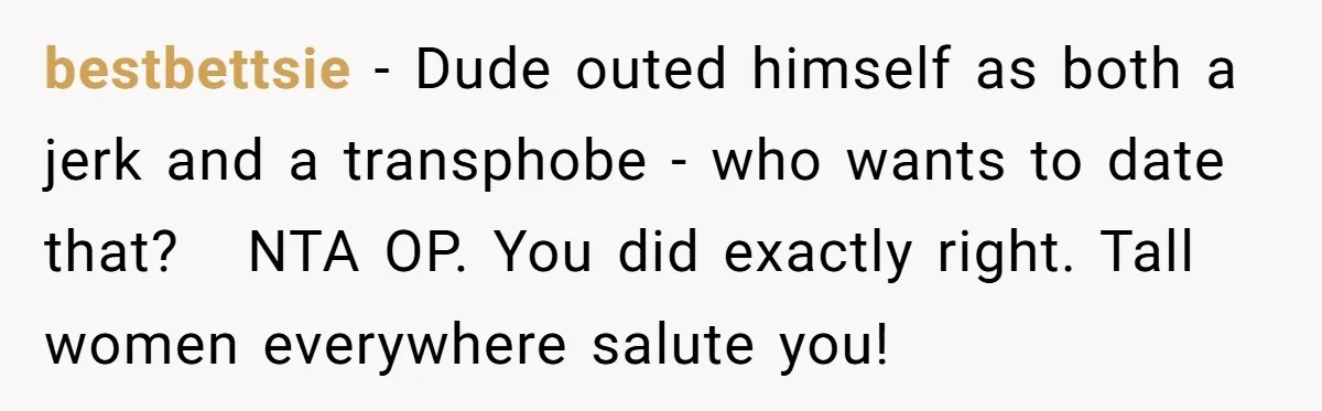 bestbettsie - Dude outed himself as both a jerk and a transphobe - who wants to date that?   NTA OP. You did exactly right. Tall women everywhere salute you!