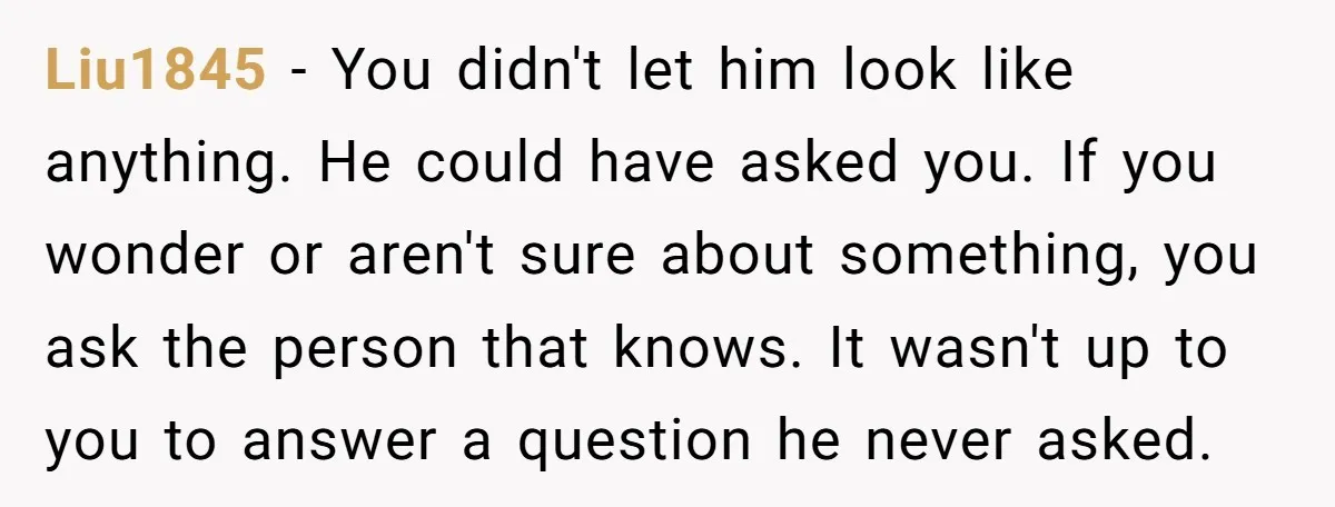Liu1845 - You didn't let him look like anything. He could have asked you. If you wonder or aren't sure about something, you ask the person that knows. It wasn't...