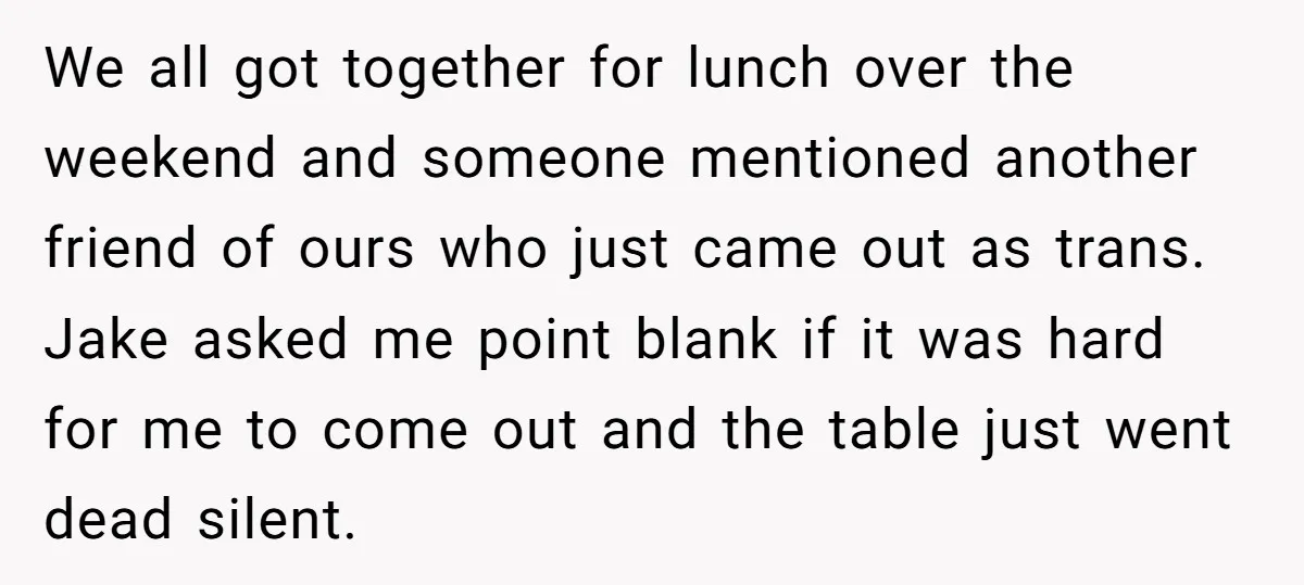 We all got together for lunch over the weekend and someone mentioned another friend of ours who just came out as trans. Jake asked me point blank if it was...