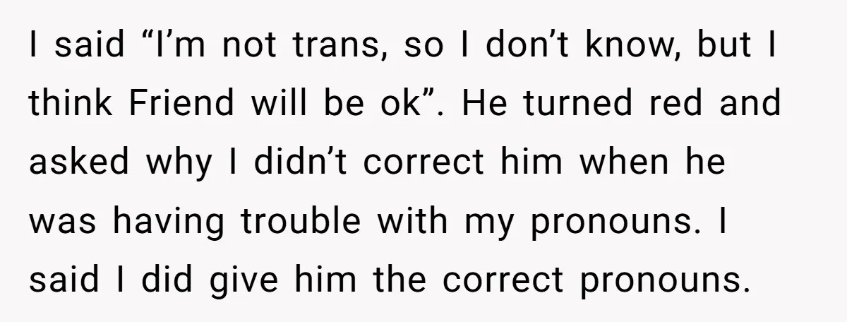 I said “I’m not trans, so I don’t know, but I think Friend will be ok”. He turned red and asked why I didn’t correct him when he was having...