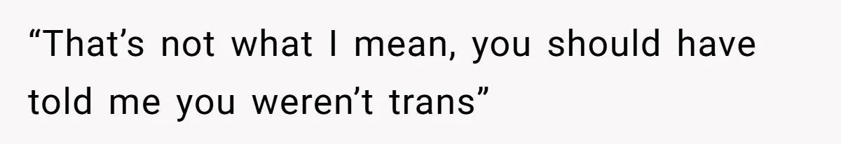 “That’s not what I mean, you should have told me you weren’t trans”