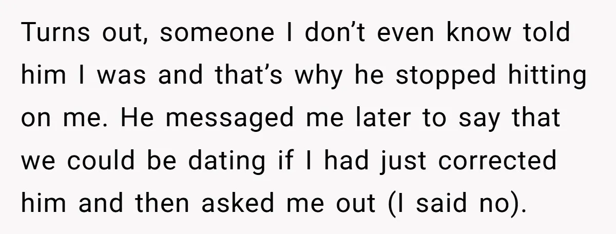 Turns out, someone I don’t even know told him I was and that’s why he stopped hitting on me. He messaged me later to say that we could be dating...