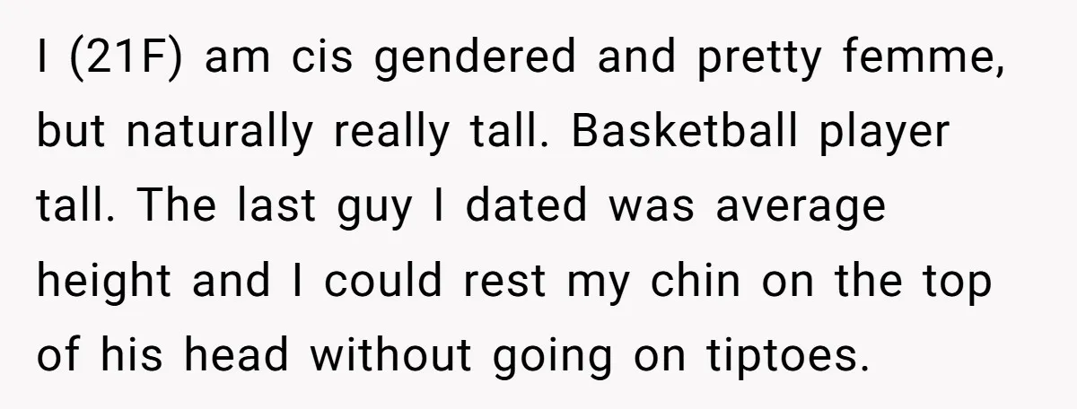 I (21F) am cis gendered and pretty femme, but naturally really tall. Basketball player tall. The last guy I dated was average height and I could rest my chin on...