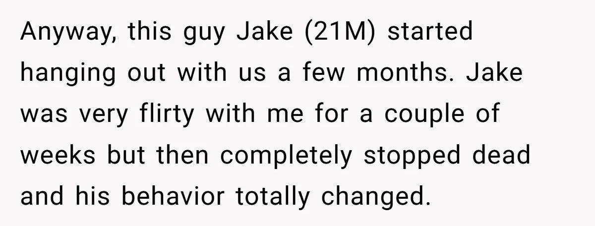 Anyway, this guy Jake (21M) started hanging out with us a few months. Jake was very flirty with me for a couple of weeks but then completely stopped dead and...