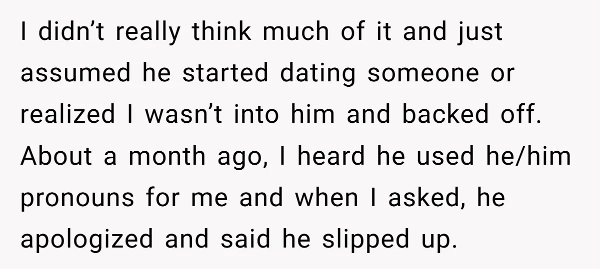 I didn’t really think much of it and just assumed he started dating someone or realized I wasn’t into him and backed off. About a month ago, I heard he...