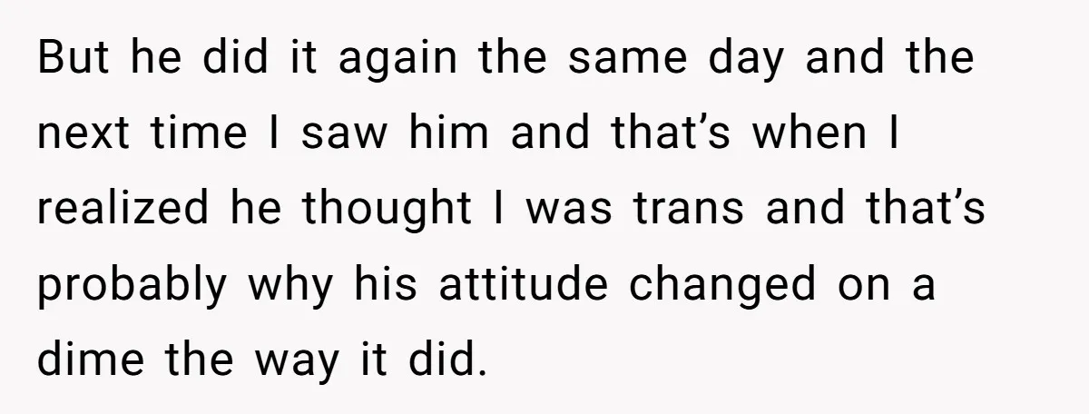 But he did it again the same day and the next time I saw him and that’s when I realized he thought I was trans and that’s probably why his...