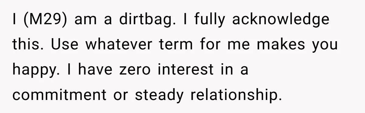 I (M29) am a dirtbag. I fully acknowledge this. Use whatever term for me makes you happy. I have zero interest in a commitment or steady relationship.