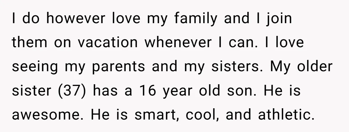I do however love my family and I join them on vacation whenever I can. I love seeing my parents and my sisters. My older sister (37) has a 16...