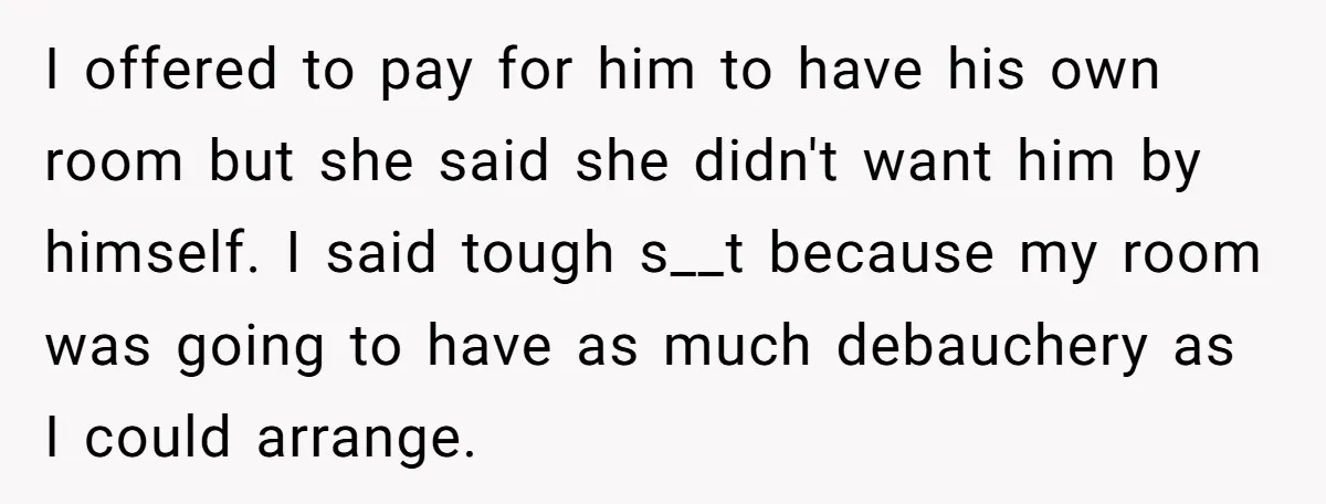 I offered to pay for him to have his own room but she said she didn't want him by himself. I said tough s__t because my room was going to...