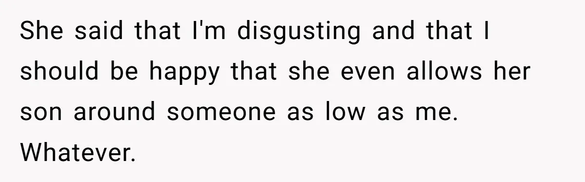 She said that I'm disgusting and that I should be happy that she even allows her son around someone as low as me. Whatever.