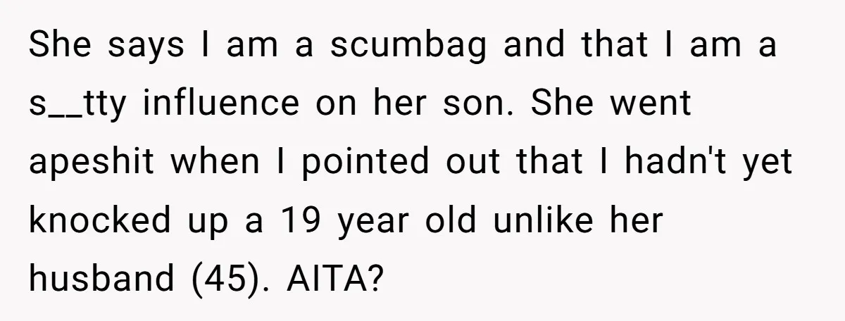 She says I am a scumbag and that I am a s__tty influence on her son. She went apeshit when I pointed out that I hadn't yet knocked up a...