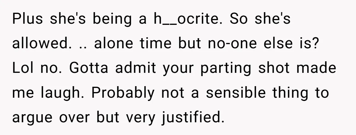 Plus she's being a h__ocrite. So she's allowed. .. alone time but no-one else is? Lol no. Gotta admit your parting shot made me laugh. Probably not a sensible thing...