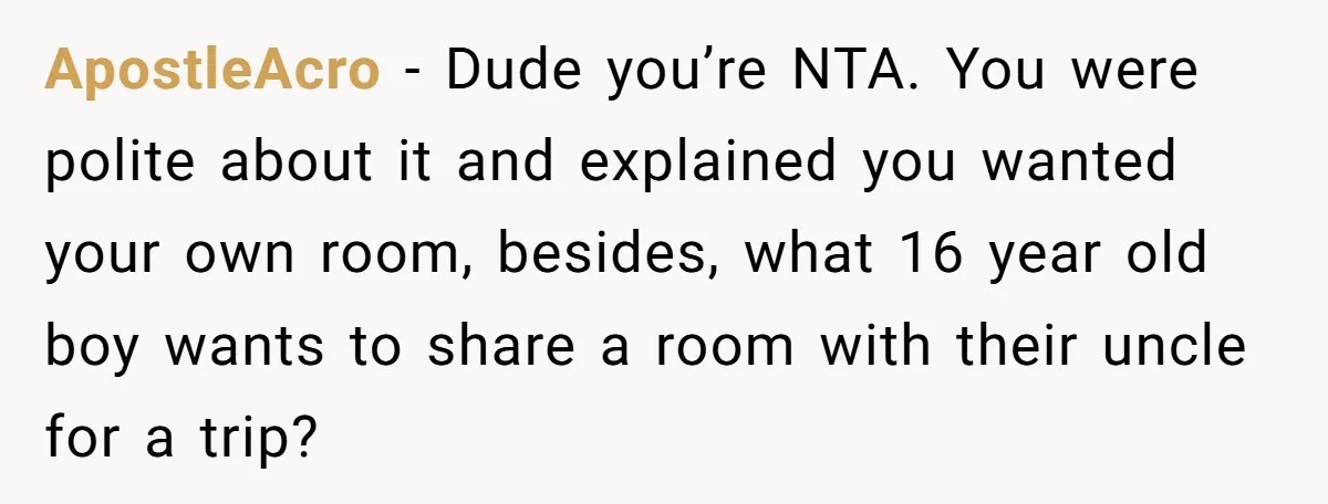 ApostleAcro − Dude you’re NTA. You were polite about it and explained you wanted your own room, besides, what 16 year old boy wants to share a room with their...