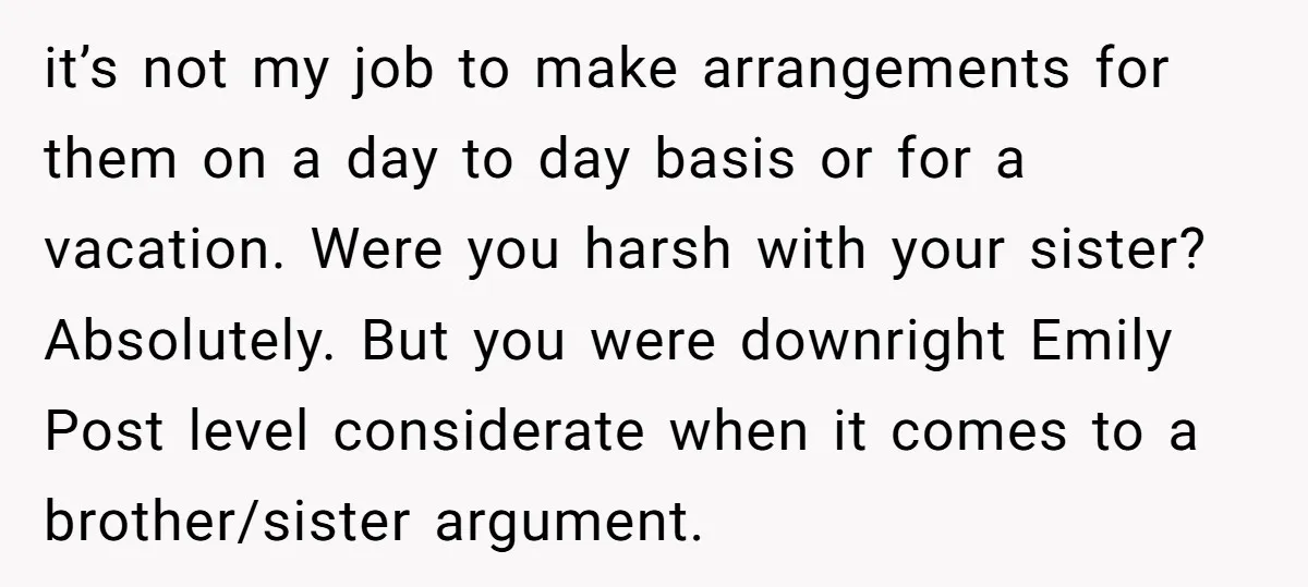 it’s not my job to make arrangements for them on a day to day basis or for a vacation. Were you harsh with your sister? Absolutely. But you were downright...