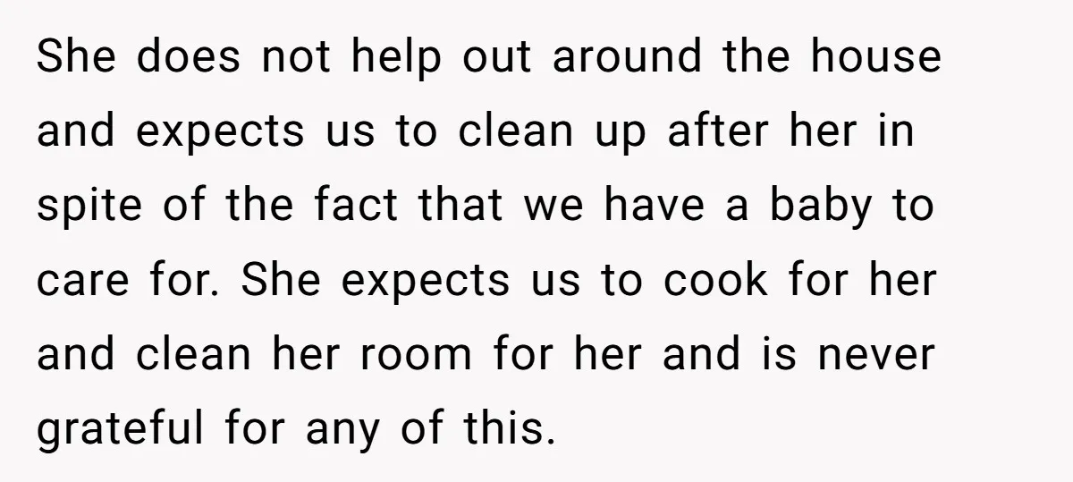 She does not help out around the house and expects us to clean up after her in spite of the fact that we have a baby to care for. She...