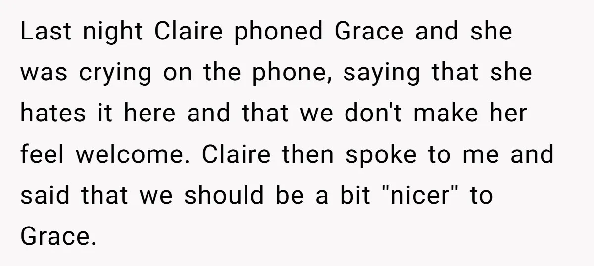 Last night Claire phoned Grace and she was crying on the phone, saying that she hates it here and that we don't make her feel welcome. Claire then spoke to...