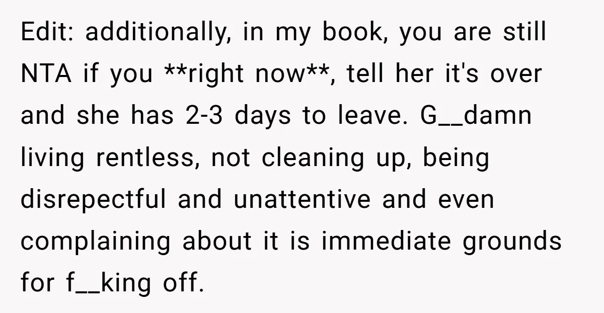 Edit: additionally, in my book, you are still NTA if you **right now**, tell her it's over and she has 2-3 days to leave. G__damn living rentless, not cleaning up,...
