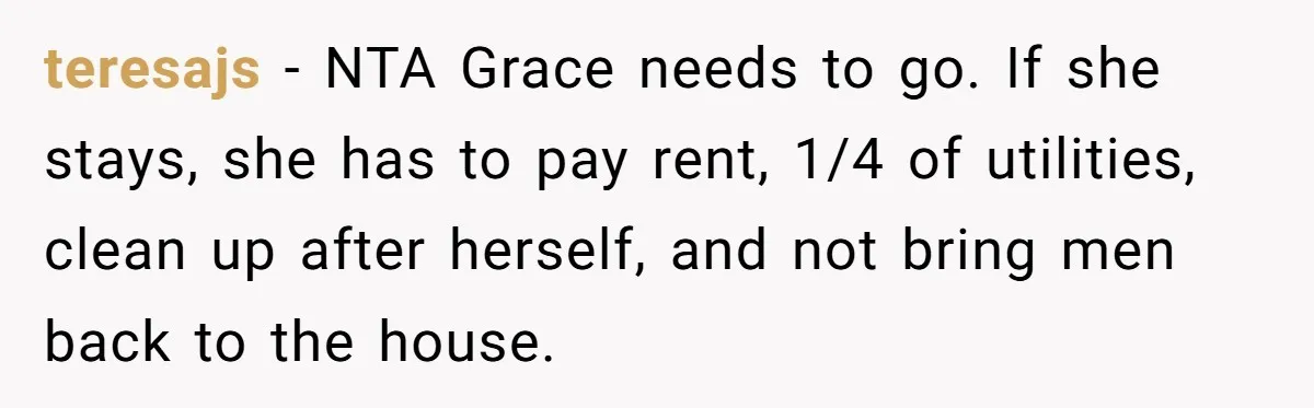 teresajs − NTA Grace needs to go. If she stays, she has to pay rent, 1/4 of utilities, clean up after herself, and not bring men back to the house.