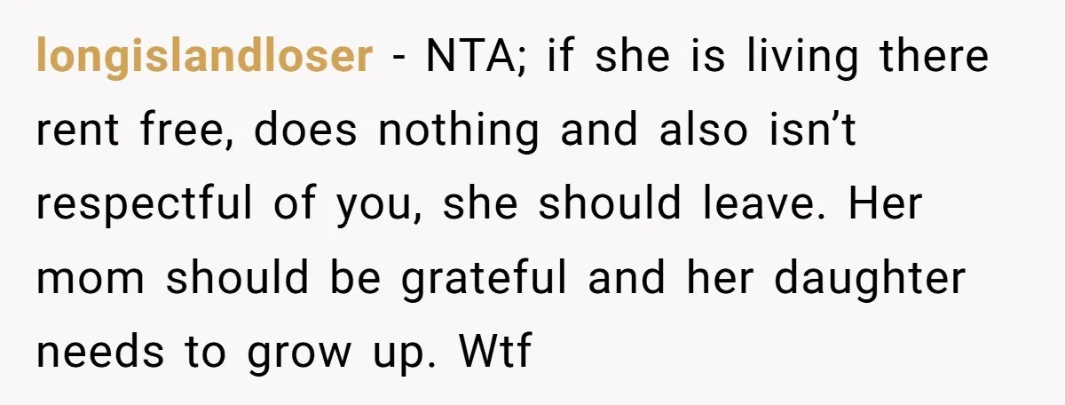 longislandloser − NTA; if she is living there rent free, does nothing and also isn’t respectful of you, she should leave. Her mom should be grateful and her daughter needs...