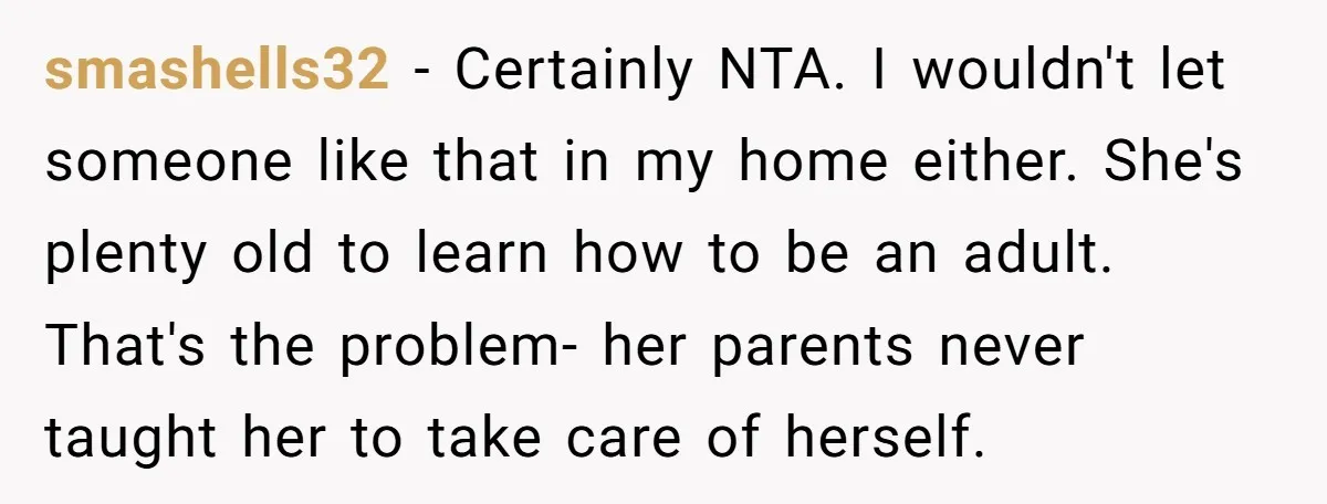 smashells32 − Certainly NTA. I wouldn't let someone like that in my home either. She's plenty old to learn how to be an adult. That's the problem- her parents never...