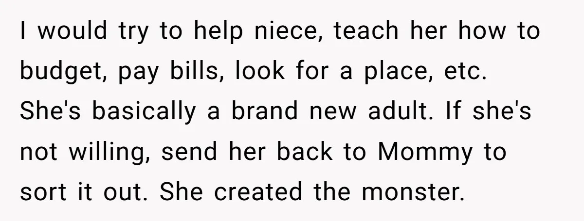 I would try to help niece, teach her how to budget, pay bills, look for a place, etc. She's basically a brand new adult. If she's not willing, send her...