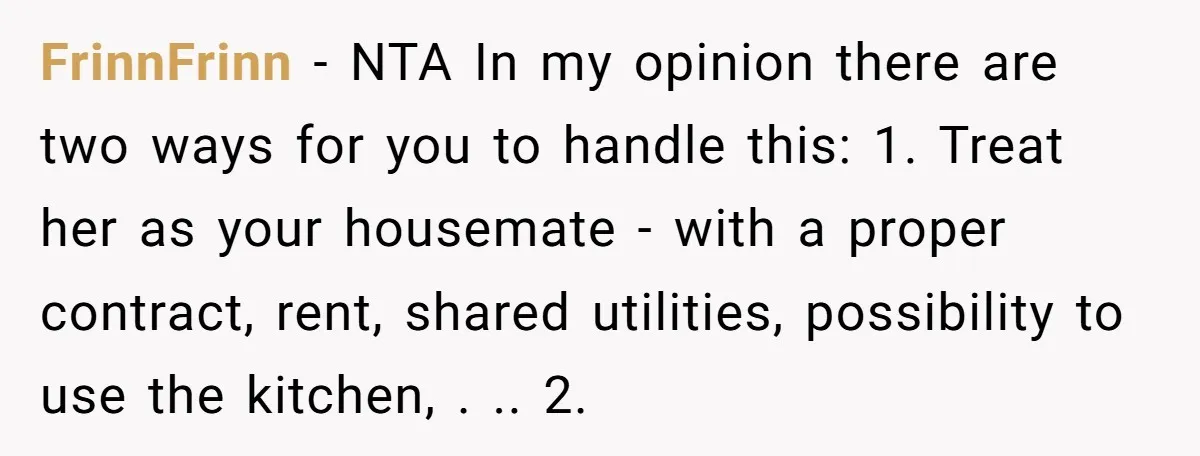 FrinnFrinn − NTA In my opinion there are two ways for you to handle this: 1. Treat her as your housemate - with a proper contract, rent, shared utilities, possibility...