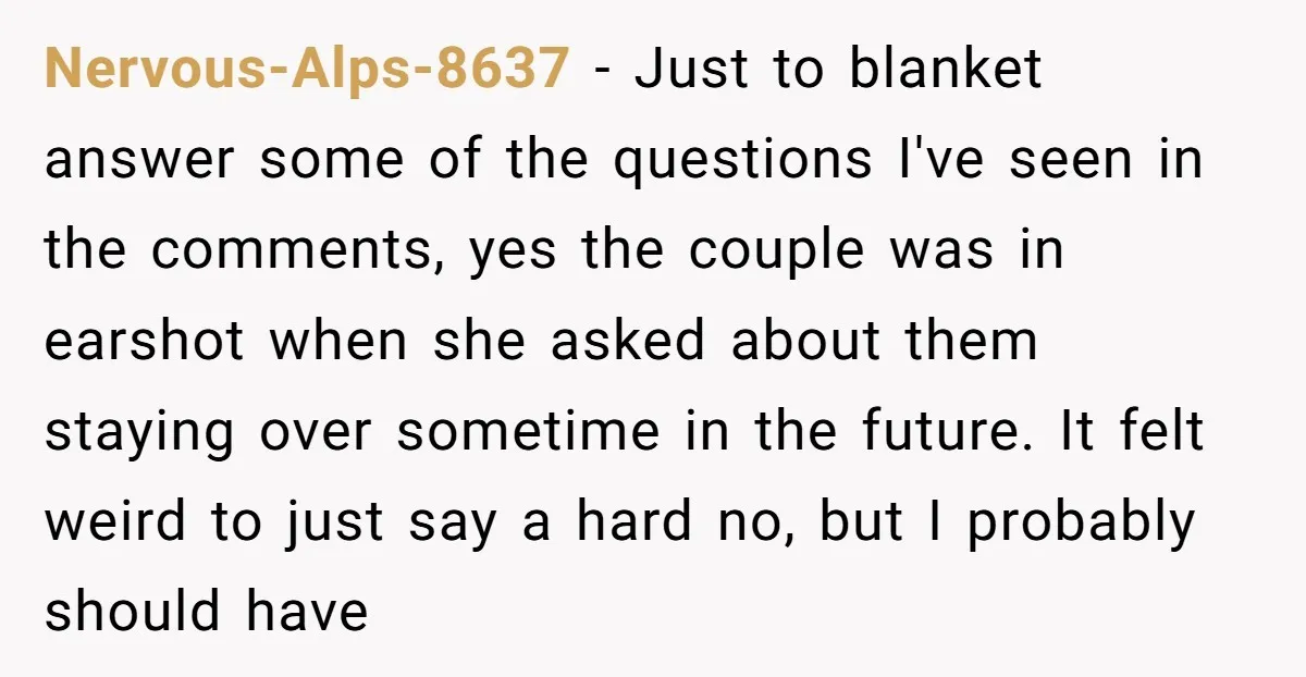 Nervous-Alps-8637 − Just to blanket answer some of the questions I've seen in the comments, yes the couple was in earshot when she asked about them staying over sometime in...