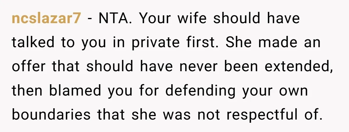 ncslazar7 − NTA. Your wife should have talked to you in private first. She made an offer that should have never been extended, then blamed you for defending your own...